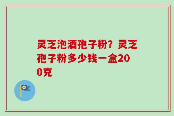 灵芝泡酒孢子粉？灵芝孢子粉多少钱一盒200克