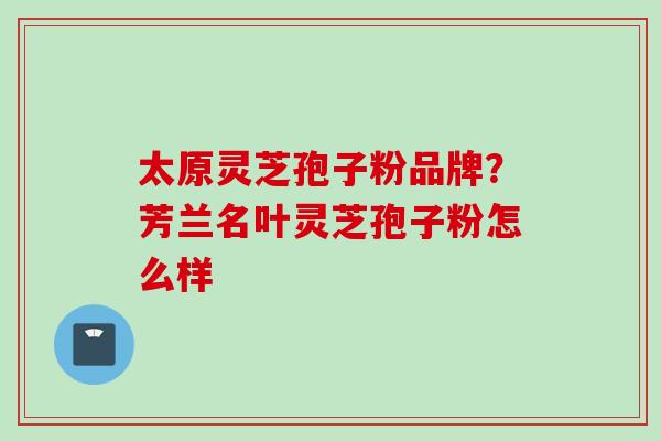 太原灵芝孢子粉品牌？芳兰名叶灵芝孢子粉怎么样