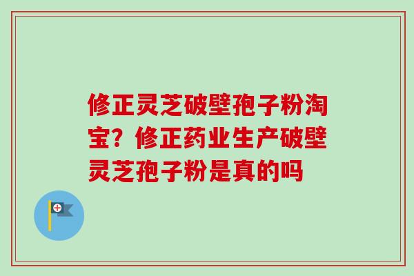 修正灵芝破壁孢子粉淘宝？修正药业生产破壁灵芝孢子粉是真的吗