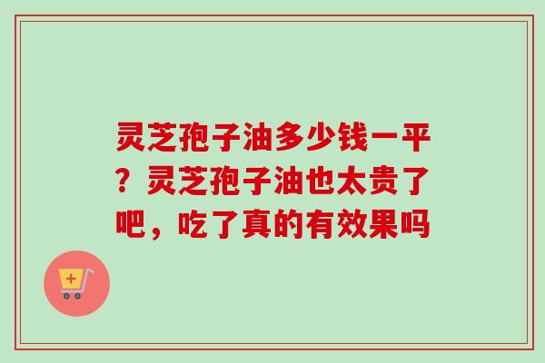 灵芝孢子油多少钱一平？灵芝孢子油也太贵了吧，吃了真的有效果吗