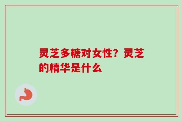 灵芝多糖对女性？灵芝的精华是什么