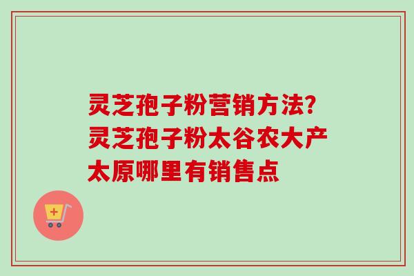 灵芝孢子粉营销方法？灵芝孢子粉太谷农大产太原哪里有销售点