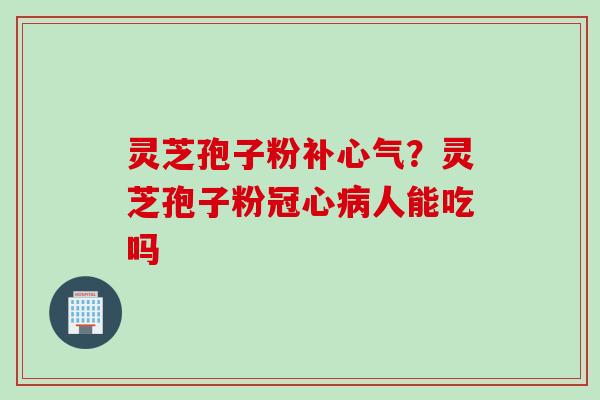 灵芝孢子粉补心气？灵芝孢子粉冠心病人能吃吗