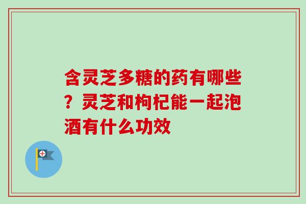 含灵芝多糖的药有哪些？灵芝和枸杞能一起泡酒有什么功效