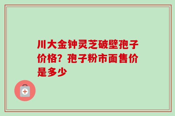 川大金钟灵芝破壁孢子价格?孢子粉市面售价是多少 川大金钟灵芝破壁孢子价格?孢子粉市面售价是多少