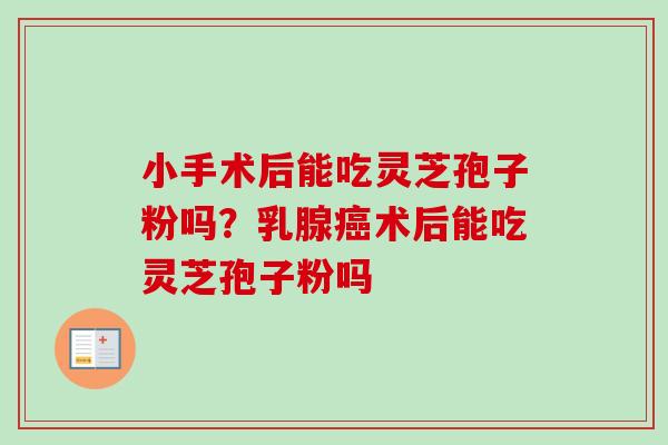 小手术后能吃灵芝孢子粉吗？乳腺癌术后能吃灵芝孢子粉吗