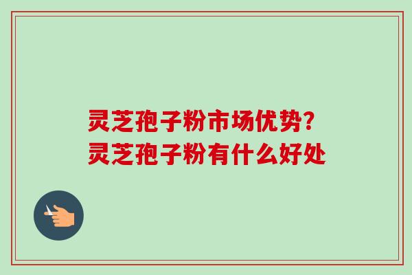 灵芝孢子粉市场优势？灵芝孢子粉有什么好处