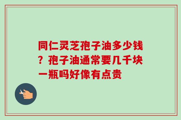同仁灵芝孢子油多少钱？孢子油通常要几千块一瓶吗好像有点贵