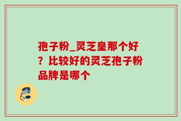 孢子粉_灵芝皇那个好？比较好的灵芝孢子粉品牌是哪个