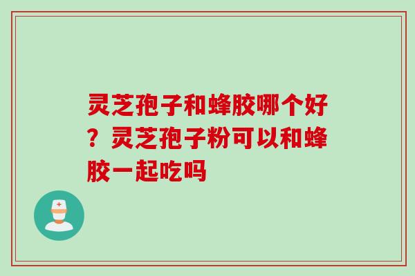 灵芝孢子和蜂胶哪个好？灵芝孢子粉可以和蜂胶一起吃吗