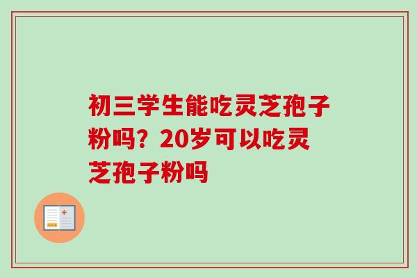初三学生能吃灵芝孢子粉吗？20岁可以吃灵芝孢子粉吗