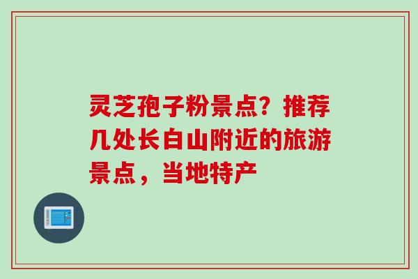灵芝孢子粉景点？推荐几处长白山附近的旅游景点，当地特产