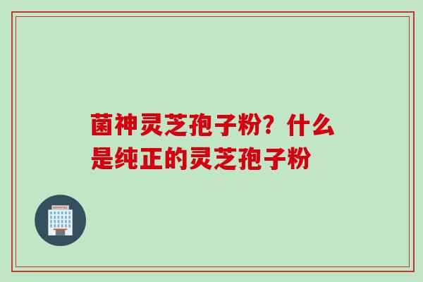 菌神灵芝孢子粉？什么是纯正的灵芝孢子粉