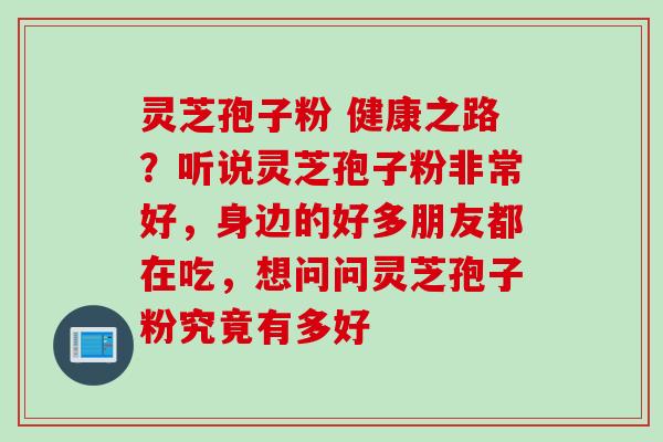 灵芝孢子粉 健康之路？听说灵芝孢子粉非常好，身边的好多朋友都在吃，想问问灵芝孢子粉究竟有多好