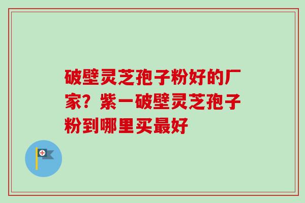 破壁灵芝孢子粉好的厂家？紫一破壁灵芝孢子粉到哪里买最好
