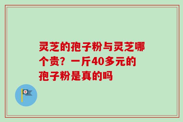 灵芝的孢子粉与灵芝哪个贵?一斤40多元的孢子粉是真的吗 灵芝的孢子粉与灵芝哪个贵?一斤40多元的孢子粉是真的吗