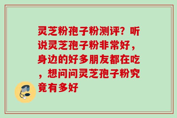 灵芝粉孢子粉测评？听说灵芝孢子粉非常好，身边的好多朋友都在吃，想问问灵芝孢子粉究竟有多好
