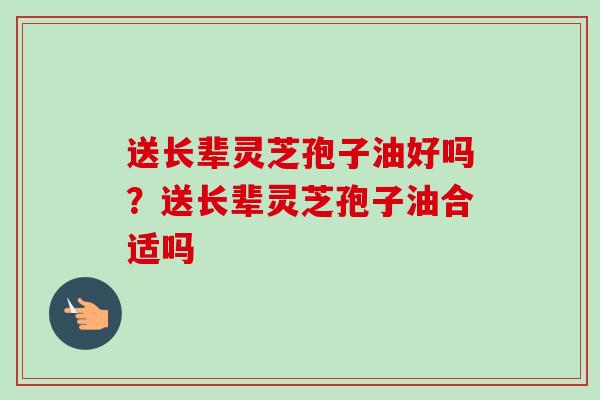 送长辈灵芝孢子油好吗？送长辈灵芝孢子油合适吗