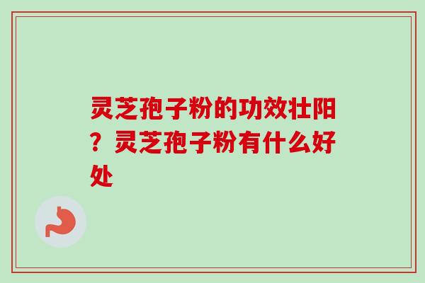 灵芝孢子粉的功效壮阳？灵芝孢子粉有什么好处