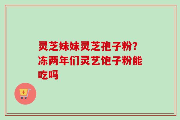 灵芝妹妹灵芝孢子粉？冻两年们灵艺饱子粉能吃吗