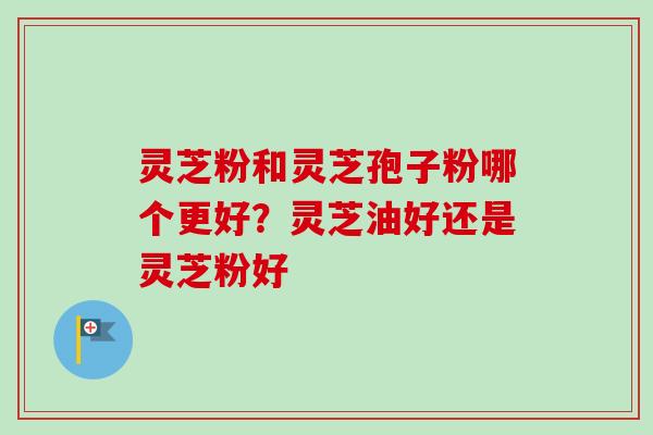 灵芝粉和灵芝孢子粉哪个更好？灵芝油好还是灵芝粉好