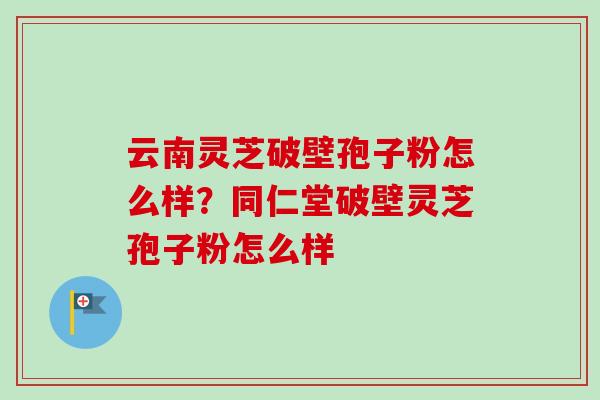 云南灵芝破壁孢子粉怎么样？同仁堂破壁灵芝孢子粉怎么样