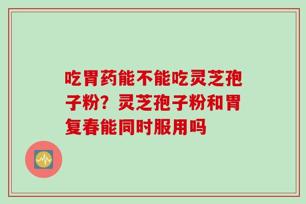 吃胃药能不能吃灵芝孢子粉？灵芝孢子粉和胃复春能同时服用吗