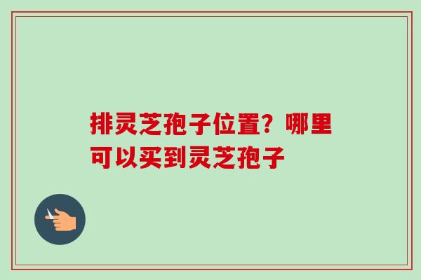 排灵芝孢子位置？哪里可以买到灵芝孢子