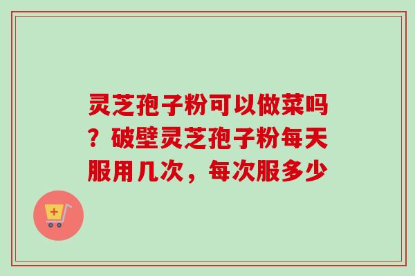 灵芝孢子粉可以做菜吗？破壁灵芝孢子粉每天服用几次，每次服多少