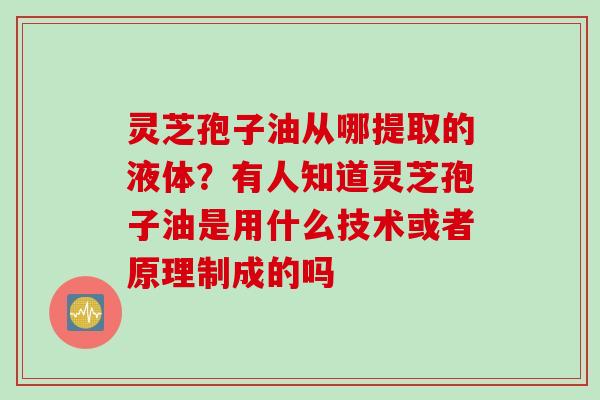 灵芝孢子油从哪提取的液体？有人知道灵芝孢子油是用什么技术或者原理制成的吗