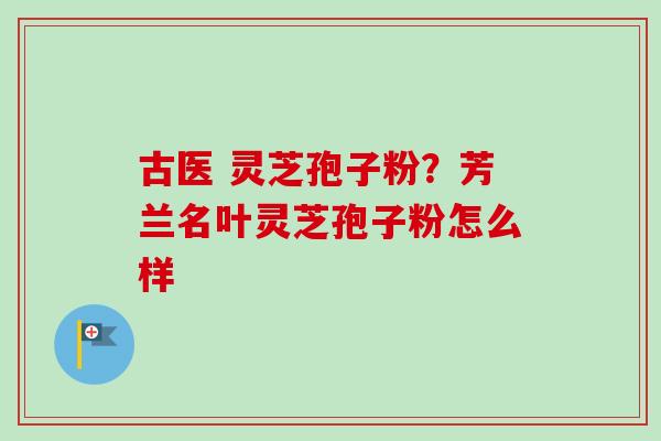 古医 灵芝孢子粉？芳兰名叶灵芝孢子粉怎么样