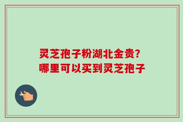 灵芝孢子粉湖北金贵？哪里可以买到灵芝孢子