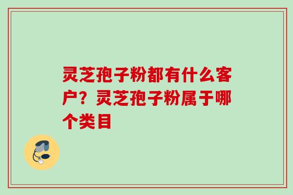灵芝孢子粉都有什么客户？灵芝孢子粉属于哪个类目