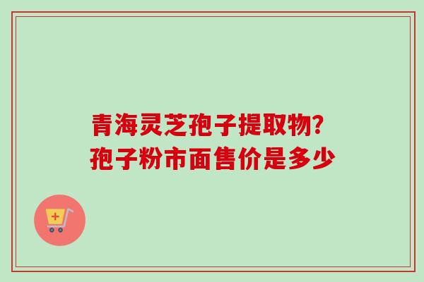 青海灵芝孢子提取物？孢子粉市面售价是多少