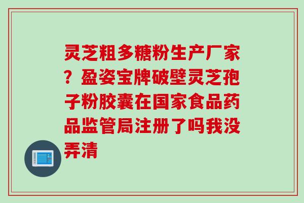 灵芝粗多糖粉生产厂家？盈姿宝牌破壁灵芝孢子粉胶囊在国家食品药品监管局注册了吗我没弄清