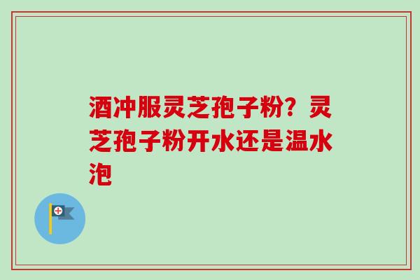 酒冲服灵芝孢子粉？灵芝孢子粉开水还是温水泡
