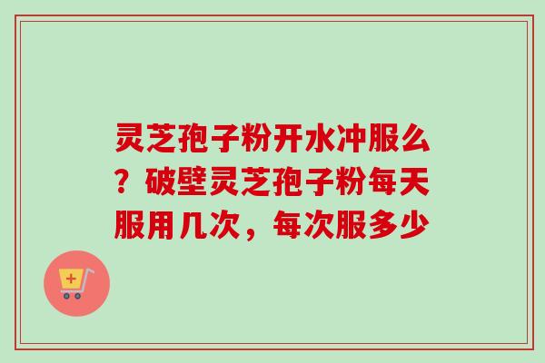 灵芝孢子粉开水冲服么？破壁灵芝孢子粉每天服用几次，每次服多少