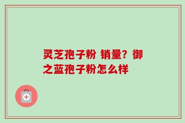灵芝孢子粉 销量？御之蓝孢子粉怎么样