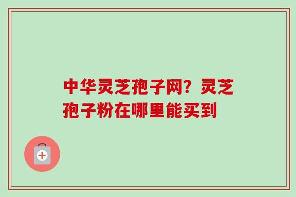 中华灵芝孢子网？灵芝孢子粉在哪里能买到