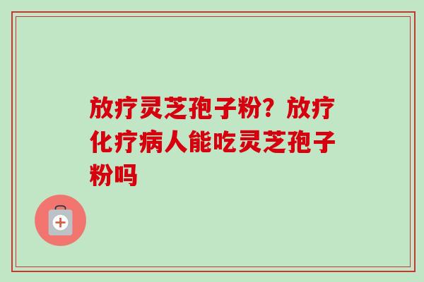 放疗灵芝孢子粉？放疗化疗病人能吃灵芝孢子粉吗