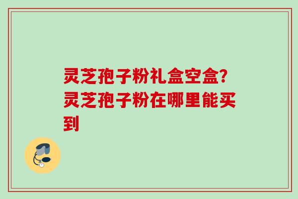 灵芝孢子粉礼盒空盒？灵芝孢子粉在哪里能买到