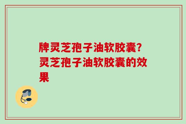 牌灵芝孢子油软胶囊？灵芝孢子油软胶囊的效果