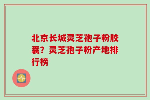 北京长城灵芝孢子粉胶囊？灵芝孢子粉产地排行榜