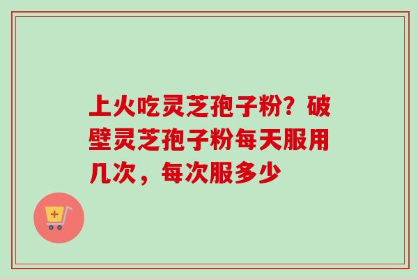 上火吃灵芝孢子粉？破壁灵芝孢子粉每天服用几次，每次服多少