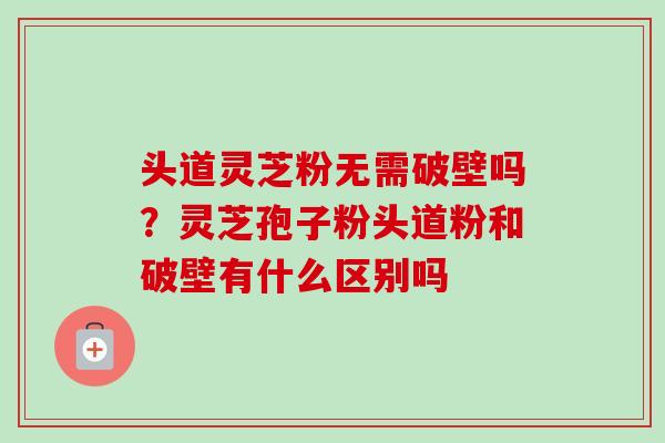 头道灵芝粉无需破壁吗？灵芝孢子粉头道粉和破壁有什么区别吗