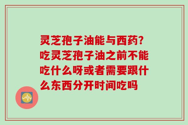 灵芝孢子油能与西药？吃灵芝孢子油之前不能吃什么呀或者需要跟什么东西分开时间吃吗