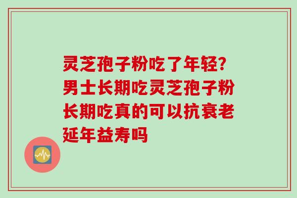 灵芝孢子粉吃了年轻？男士长期吃灵芝孢子粉长期吃真的可以抗衰老延年益寿吗