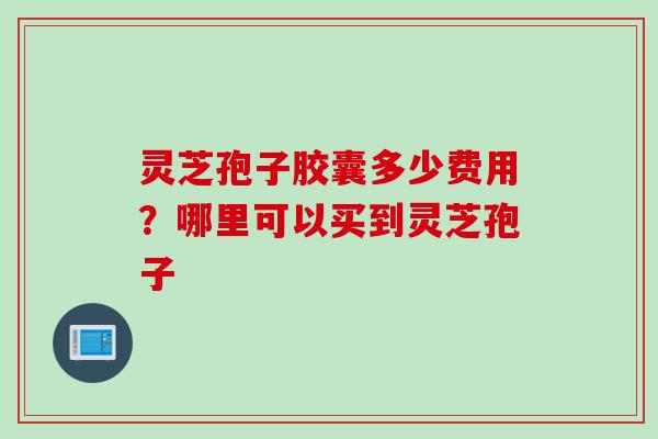 灵芝孢子胶囊多少费用？哪里可以买到灵芝孢子