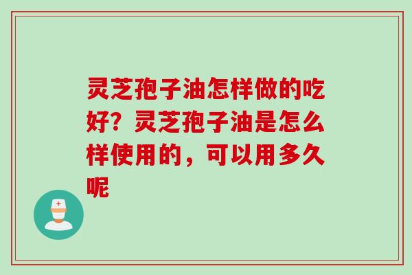 灵芝孢子油怎样做的吃好？灵芝孢子油是怎么样使用的，可以用多久呢