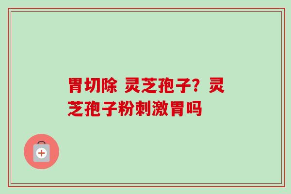 胃切除 灵芝孢子？灵芝孢子粉刺激胃吗